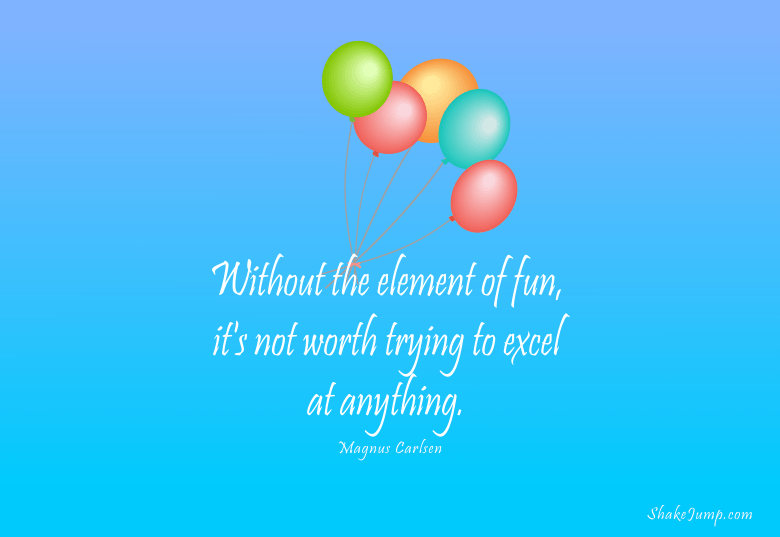 Without the element of fun, it’s not worth trying to excel at anything.