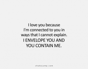 I am connected to you in ways that I cannot explain. I envelope you and you contain me.