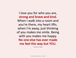 I love you for what you are; strong and brave and kind. When I walk into a room and you are there, my heart lifts. When I’m away, just thinking of you makes me smile. Being with you makes me happy. No one else has ever done that to me but YOU.