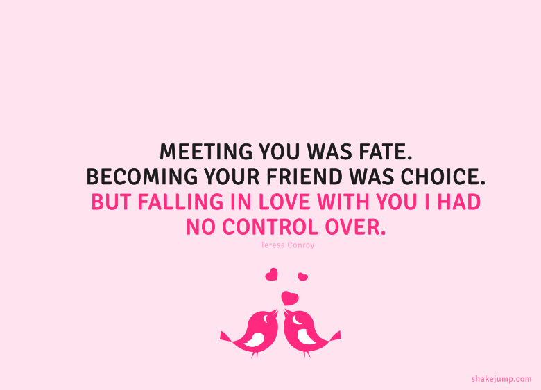Meeting you was fate. Becoming your friend was a choice. But falling in love with you I had no control over.
