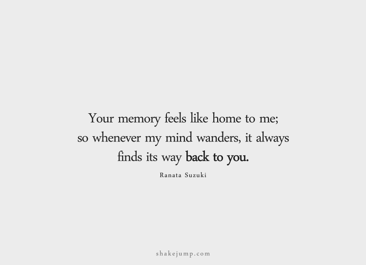 Your memory feels like home to me. So whenever my mind wanders, it always finds its way back to you.