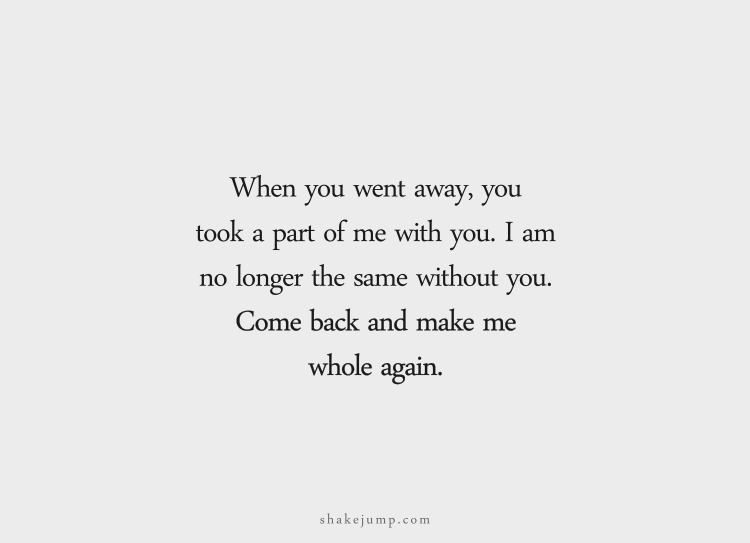 When you went away, you took a part of me with you. I am no longer the same without you. Come back and make me whole again.