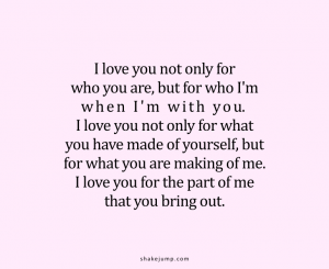 I love you not only for who you are, but for who I am when I am with you. I love you not only for what you have made of yourself, but for what you are making of me. I love you for the part of me that you bring out.