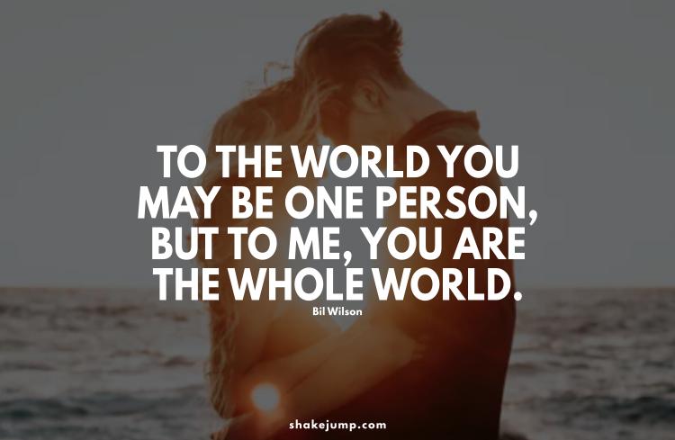 To the world you may be one person but to me you are the whole world.
