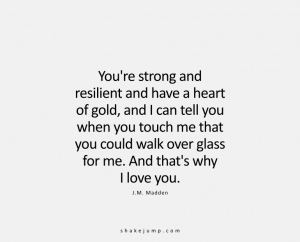 You’re strong and resilient and have a heart of absolute gold, and I can tell when you touch me that you would walk over glass for me. And that's why I love you.