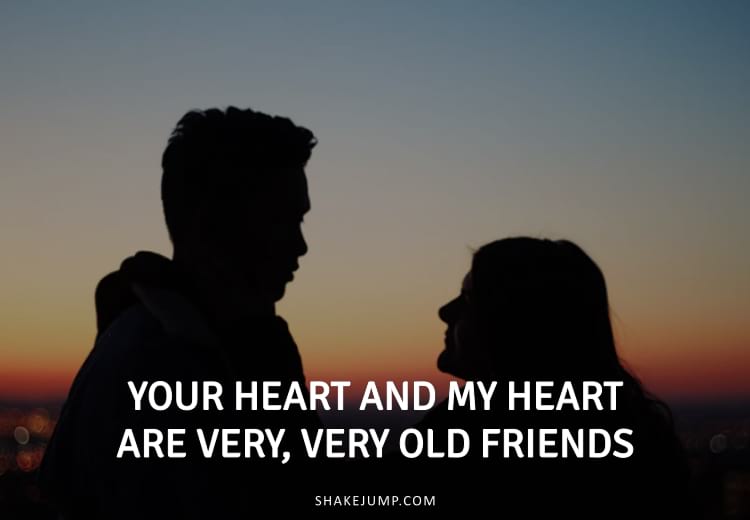 Your heart and my heart are very, very old friends.