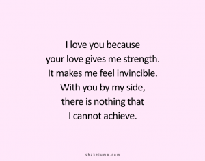 I love you because your love gives me strength. It makes me feel invincible. With you by my side, there is nothing that I cannot achieve.